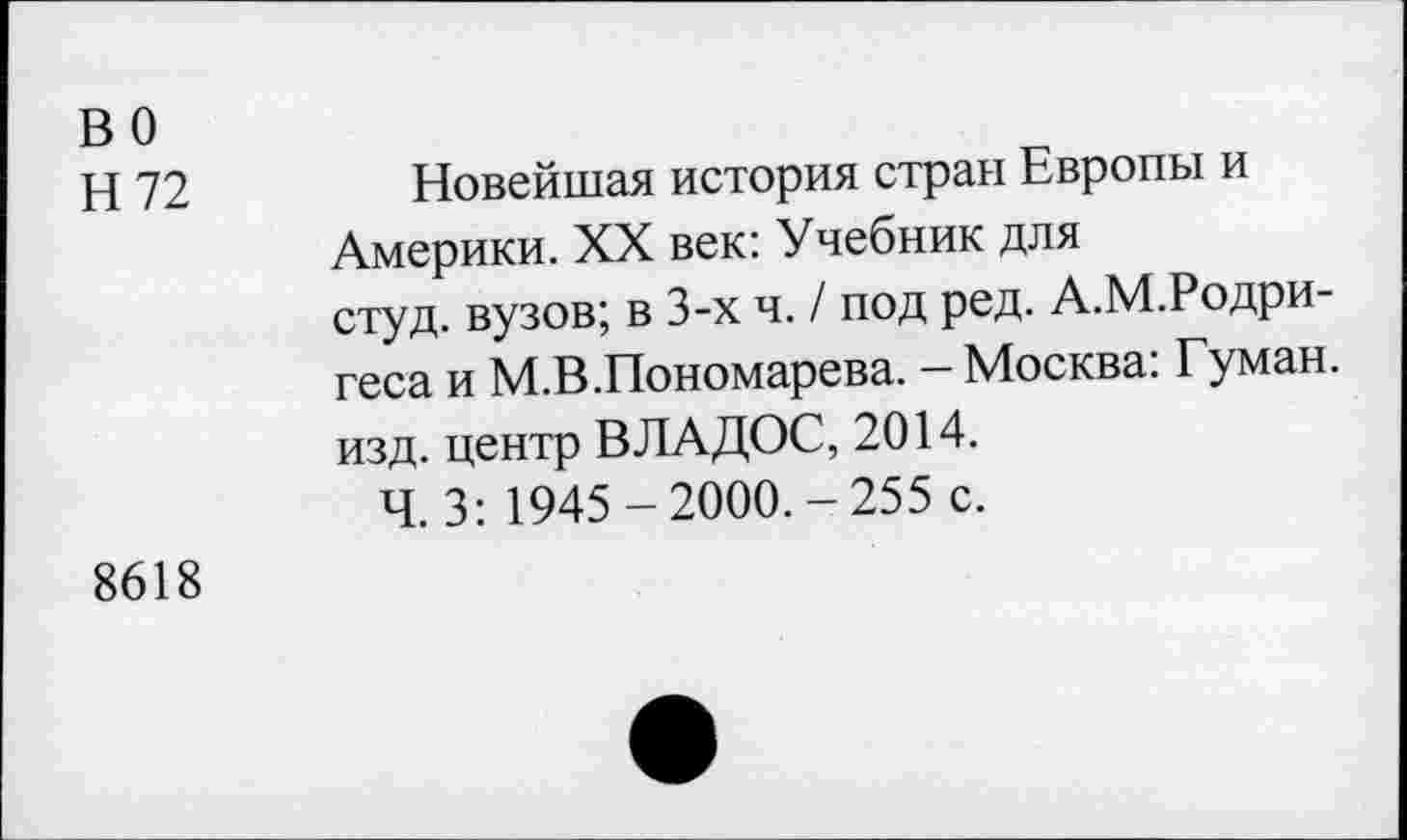 ﻿в о
Н 72
Новейшая история стран Европы и Америки. XX век: Учебник для студ. вузов; в 3-х ч. / под ред. А.М.Родригеса и М.В.Пономарева. — Москва: Туман, изд. центр ВЛАДОС, 2014.
Ч. 3: 1945-2000.-255 с.
8618